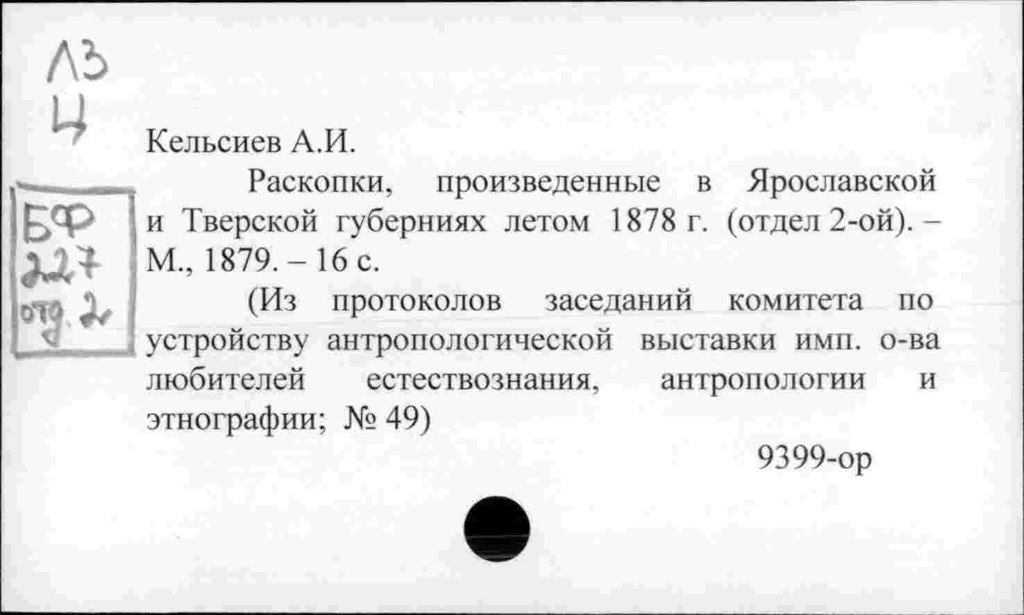 ﻿лъ 4
Кельсиев А.И.
Б'Р
Раскопки, произведенные в Ярославской и Тверской губерниях летом 1878 г. (отдел 2-ой).-М., 1879.- 16 с.
(Из протоколов заседаний комитета по устройству антропологической выставки имп. о-ва любителей естествознания, антропологии и
этнографии; № 49)
9399-ор